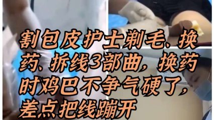 割包皮漂亮护士剃毛、换药、拆线三部曲，换药时鸡巴被摸硬了，差点把线蹦开